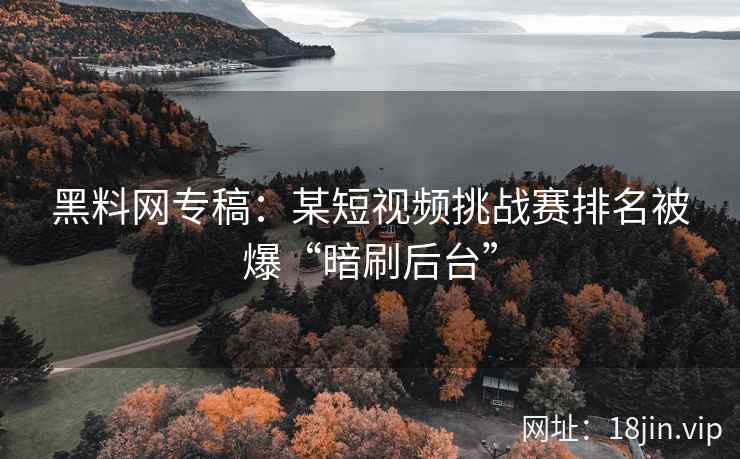 黑料网专稿：某短视频挑战赛排名被爆“暗刷后台”