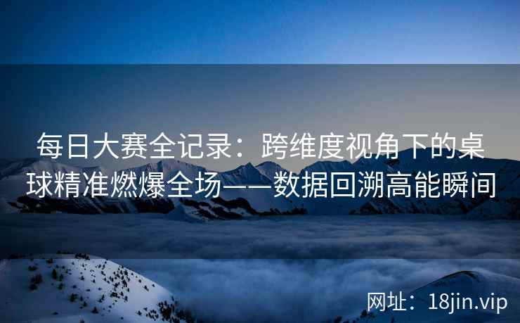 每日大赛全记录：跨维度视角下的桌球精准燃爆全场——数据回溯高能瞬间