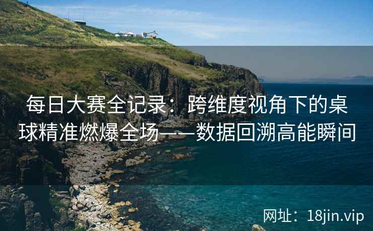 每日大赛全记录：跨维度视角下的桌球精准燃爆全场——数据回溯高能瞬间
