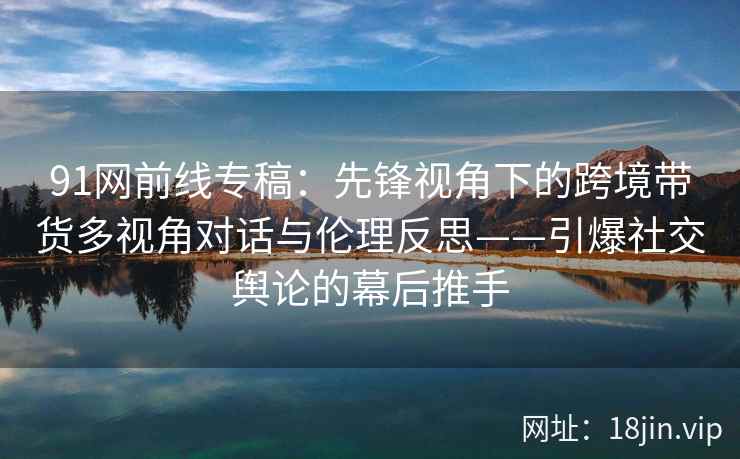 91网前线专稿：先锋视角下的跨境带货多视角对话与伦理反思——引爆社交舆论的幕后推手
