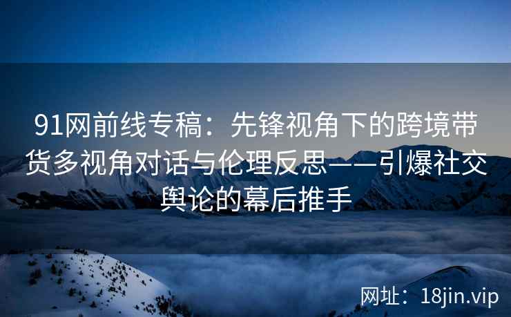 91网前线专稿：先锋视角下的跨境带货多视角对话与伦理反思——引爆社交舆论的幕后推手