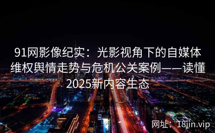 91网影像纪实：光影视角下的自媒体维权舆情走势与危机公关案例——读懂2025新内容生态