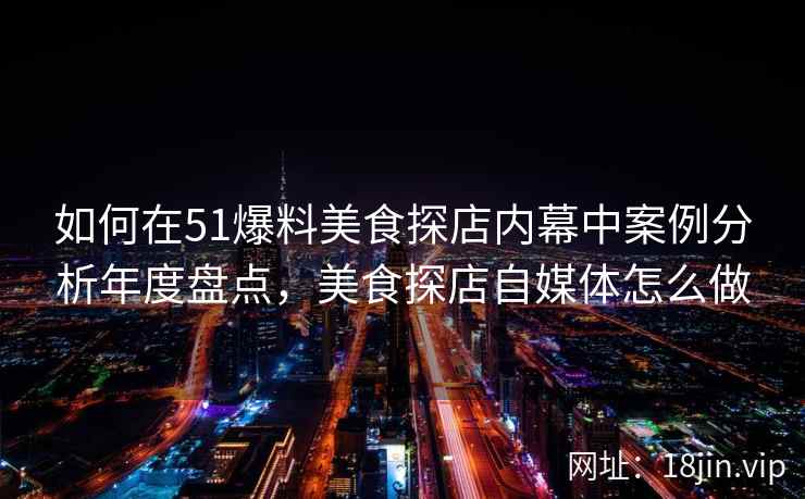 如何在51爆料美食探店内幕中案例分析年度盘点，美食探店自媒体怎么做