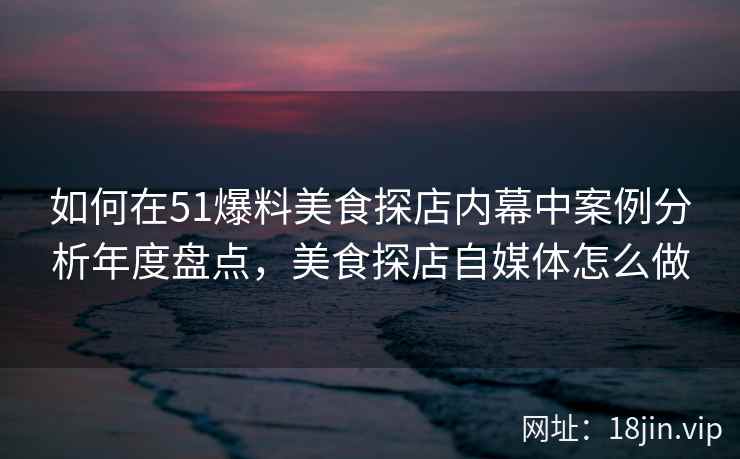 如何在51爆料美食探店内幕中案例分析年度盘点，美食探店自媒体怎么做