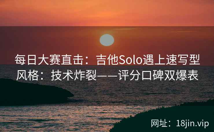 每日大赛直击：吉他Solo遇上速写型风格：技术炸裂——评分口碑双爆表