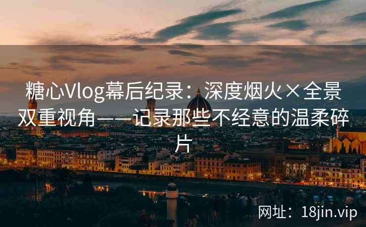 糖心Vlog幕后纪录：深度烟火×全景双重视角——记录那些不经意的温柔碎片
