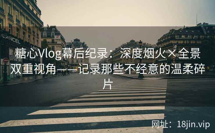 糖心Vlog幕后纪录：深度烟火×全景双重视角——记录那些不经意的温柔碎片