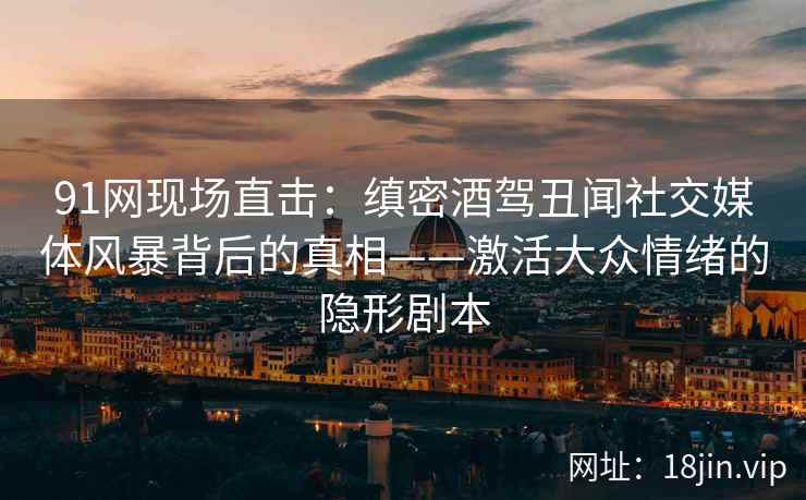 91网现场直击：缜密酒驾丑闻社交媒体风暴背后的真相——激活大众情绪的隐形剧本