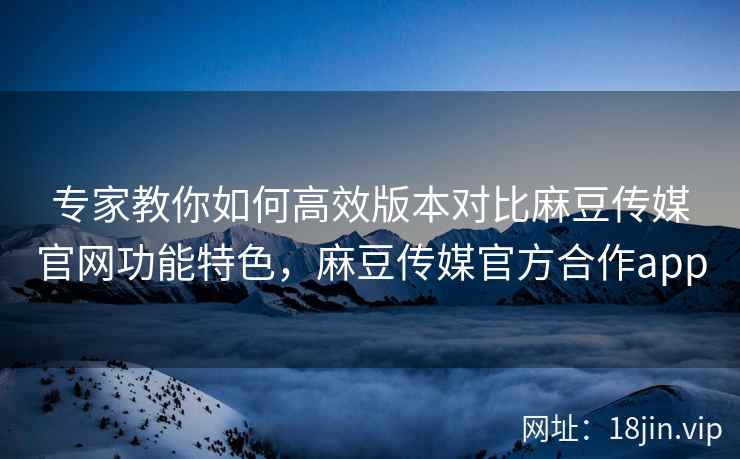 专家教你如何高效版本对比麻豆传媒官网功能特色，麻豆传媒官方合作app