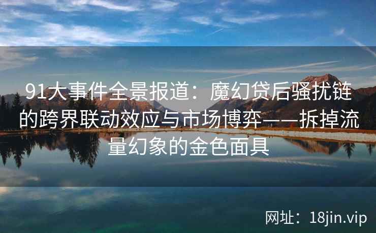 91大事件全景报道：魔幻贷后骚扰链的跨界联动效应与市场博弈——拆掉流量幻象的金色面具