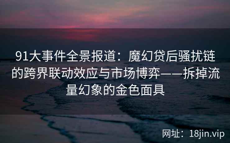 91大事件全景报道：魔幻贷后骚扰链的跨界联动效应与市场博弈——拆掉流量幻象的金色面具