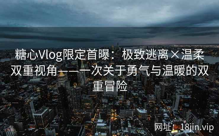 糖心Vlog限定首曝：极致逃离×温柔双重视角——一次关于勇气与温暖的双重冒险