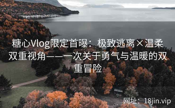 糖心Vlog限定首曝：极致逃离×温柔双重视角——一次关于勇气与温暖的双重冒险