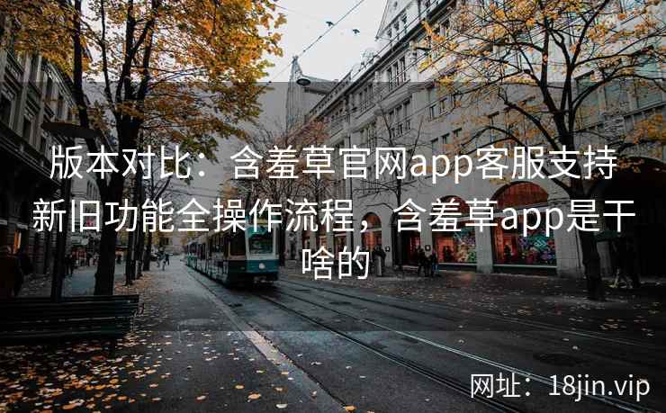 版本对比：含羞草官网app客服支持新旧功能全操作流程，含羞草app是干啥的