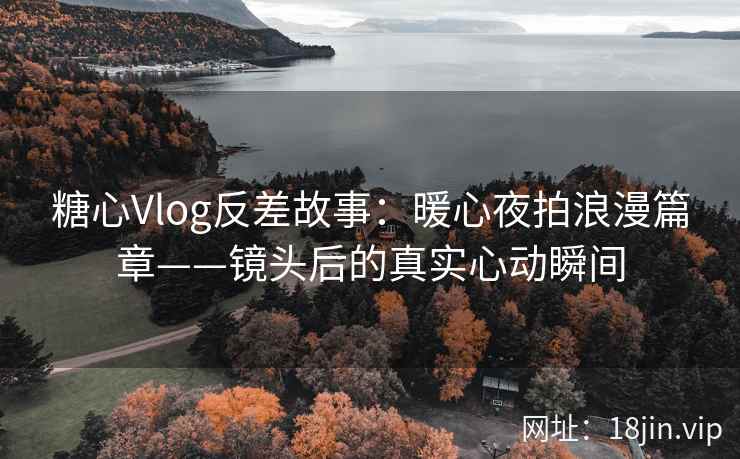 糖心Vlog反差故事：暖心夜拍浪漫篇章——镜头后的真实心动瞬间