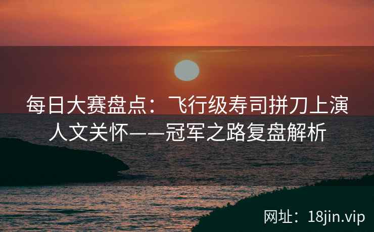 每日大赛盘点：飞行级寿司拼刀上演人文关怀——冠军之路复盘解析