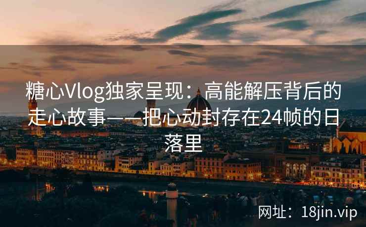 糖心Vlog独家呈现：高能解压背后的走心故事——把心动封存在24帧的日落里