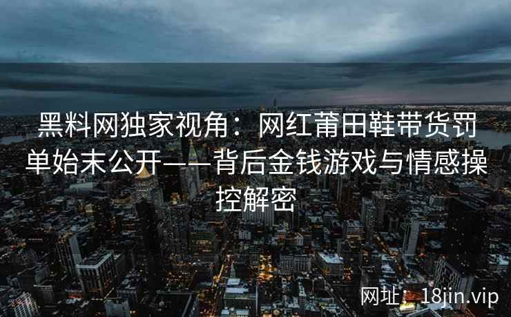 黑料网独家视角：网红莆田鞋带货罚单始末公开——背后金钱游戏与情感操控解密  第2张