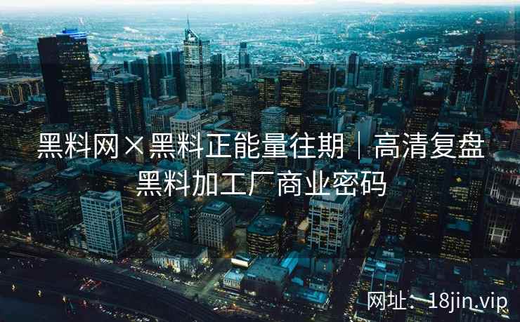 黑料网×黑料正能量往期｜高清复盘黑料加工厂商业密码