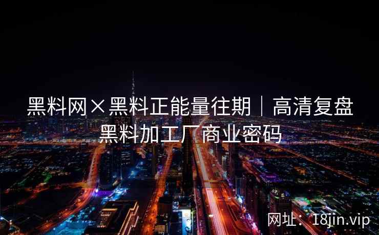 黑料网×黑料正能量往期｜高清复盘黑料加工厂商业密码
