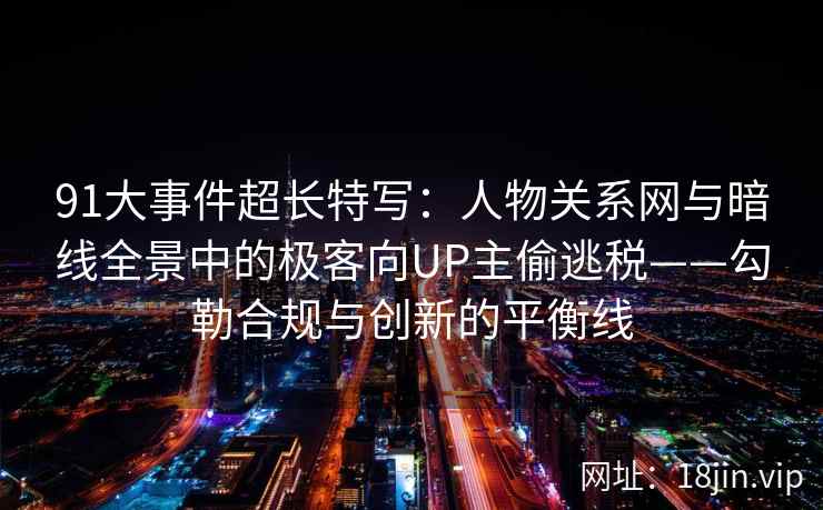 91大事件超长特写：人物关系网与暗线全景中的极客向UP主偷逃税——勾勒合规与创新的平衡线