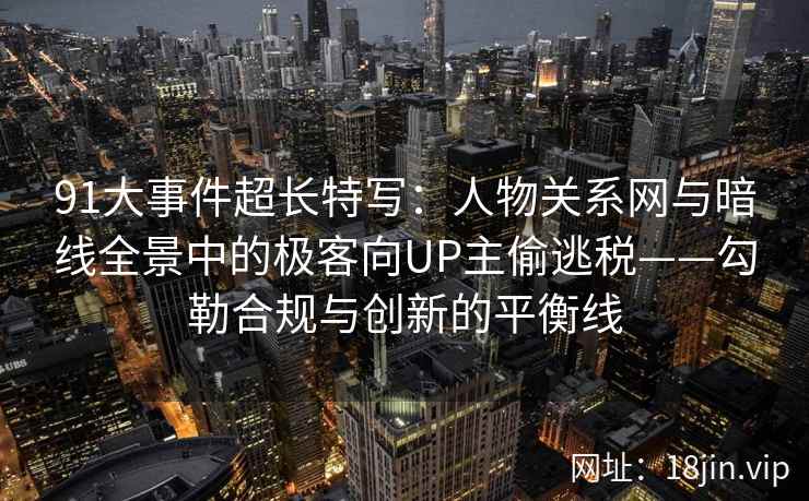 91大事件超长特写：人物关系网与暗线全景中的极客向UP主偷逃税——勾勒合规与创新的平衡线