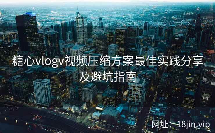 糖心vlogv视频压缩方案最佳实践分享及避坑指南