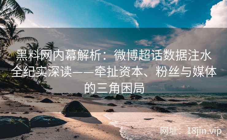 黑料网内幕解析：微博超话数据注水全纪实深读——牵扯资本、粉丝与媒体的三角困局  第2张