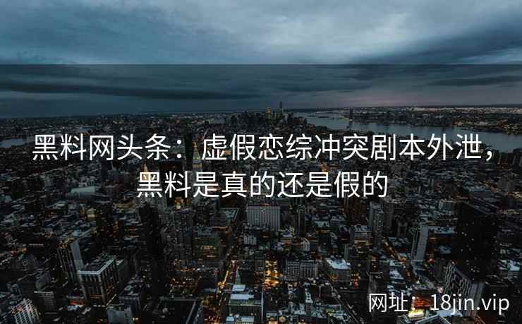 黑料网头条：虚假恋综冲突剧本外泄，黑料是真的还是假的