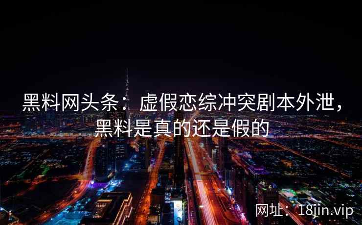 黑料网头条：虚假恋综冲突剧本外泄，黑料是真的还是假的