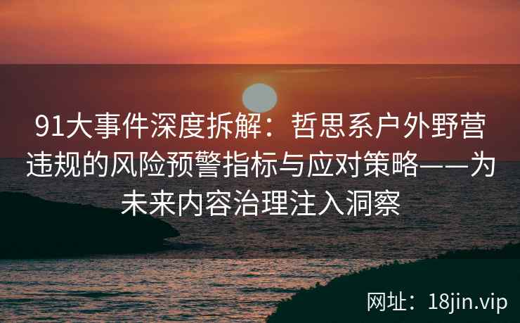 91大事件深度拆解：哲思系户外野营违规的风险预警指标与应对策略——为未来内容治理注入洞察  第2张