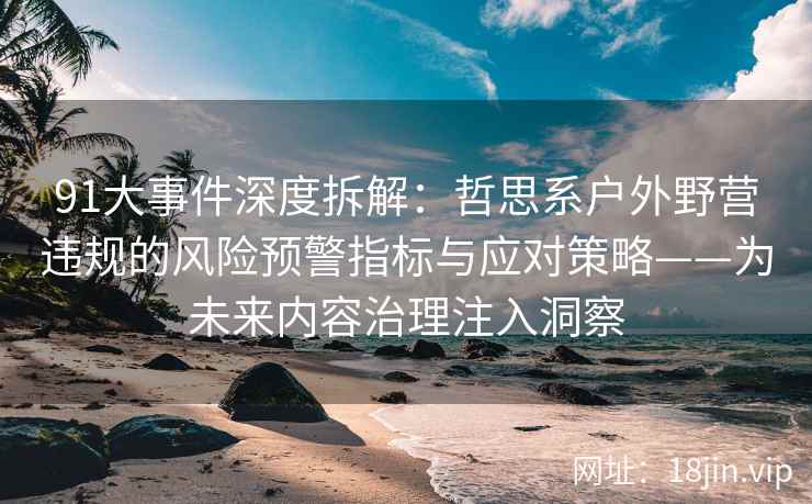 91大事件深度拆解：哲思系户外野营违规的风险预警指标与应对策略——为未来内容治理注入洞察