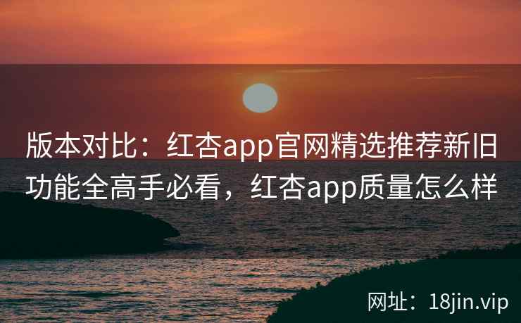 版本对比：红杏app官网精选推荐新旧功能全高手必看，红杏app质量怎么样  第1张