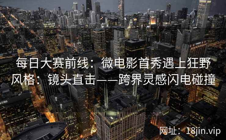 每日大赛前线：微电影首秀遇上狂野风格：镜头直击——跨界灵感闪电碰撞  第1张