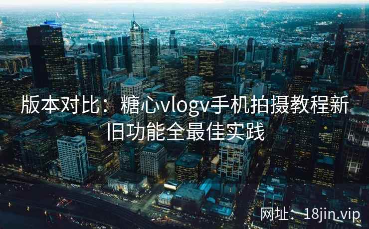 版本对比：糖心vlogv手机拍摄教程新旧功能全最佳实践  第1张