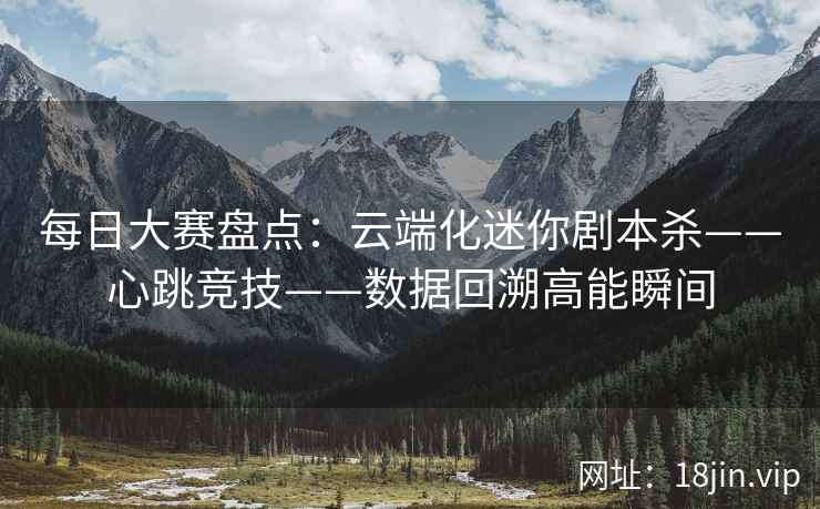 每日大赛盘点：云端化迷你剧本杀——心跳竞技——数据回溯高能瞬间  第1张
