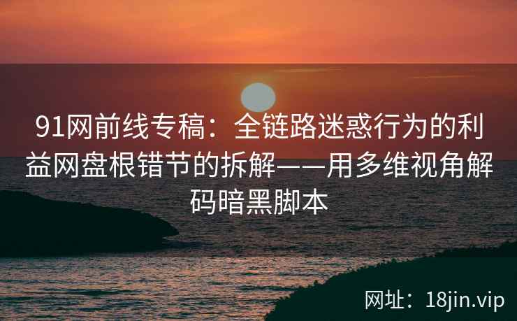 91网前线专稿：全链路迷惑行为的利益网盘根错节的拆解——用多维视角解码暗黑脚本