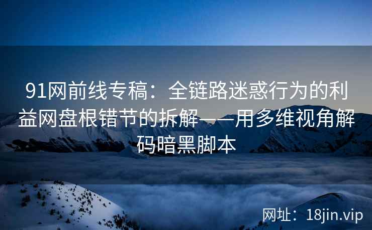 91网前线专稿：全链路迷惑行为的利益网盘根错节的拆解——用多维视角解码暗黑脚本  第2张