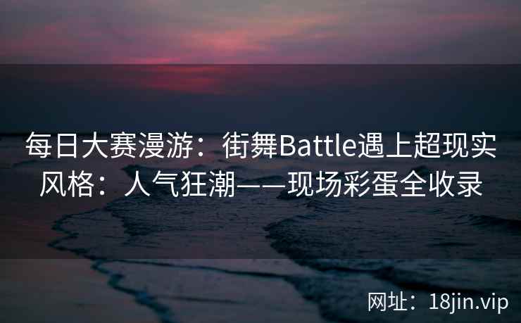 每日大赛漫游：街舞Battle遇上超现实风格：人气狂潮——现场彩蛋全收录