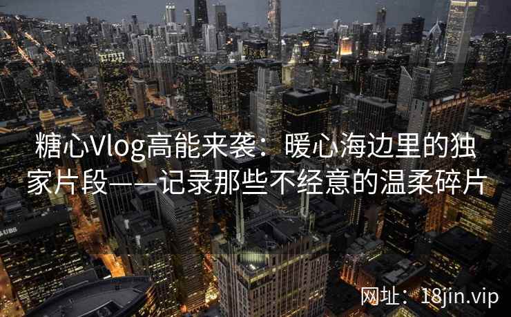 糖心Vlog高能来袭：暖心海边里的独家片段——记录那些不经意的温柔碎片