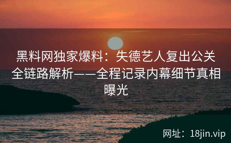黑料网独家爆料：失德艺人复出公关全链路解析——全程记录内幕细节真相曝光