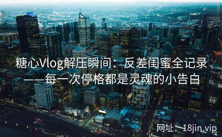糖心Vlog解压瞬间：反差闺蜜全记录——每一次停格都是灵魂的小告白  第2张