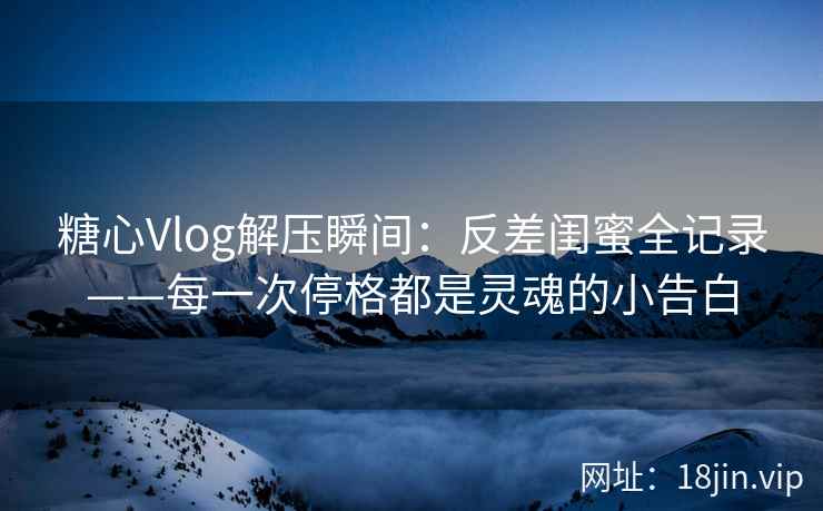 糖心Vlog解压瞬间：反差闺蜜全记录——每一次停格都是灵魂的小告白