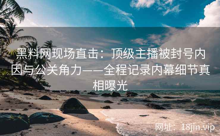 黑料网现场直击：顶级主播被封号内因与公关角力——全程记录内幕细节真相曝光