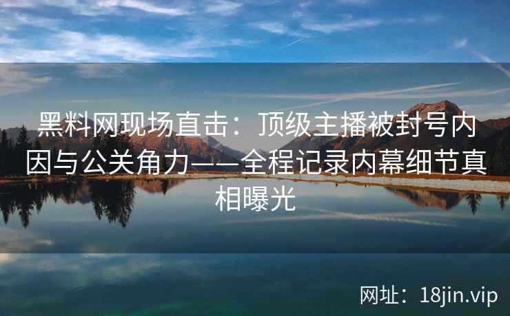 黑料网现场直击：顶级主播被封号内因与公关角力——全程记录内幕细节真相曝光
