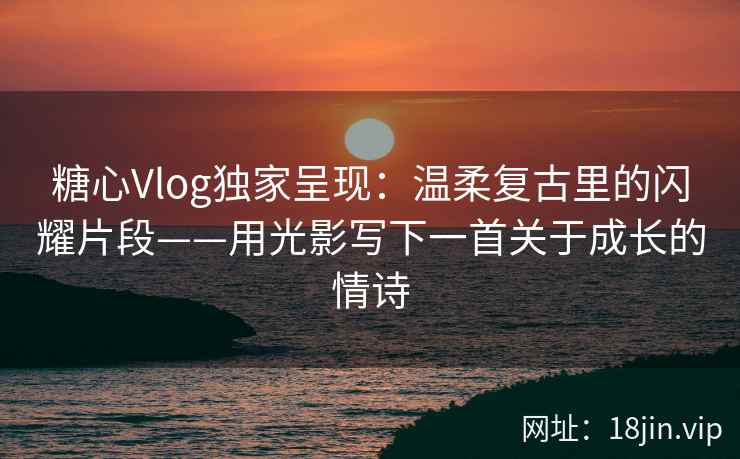 糖心Vlog独家呈现：温柔复古里的闪耀片段——用光影写下一首关于成长的情诗