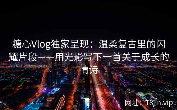 糖心Vlog独家呈现：温柔复古里的闪耀片段——用光影写下一首关于成长的情诗  第2张