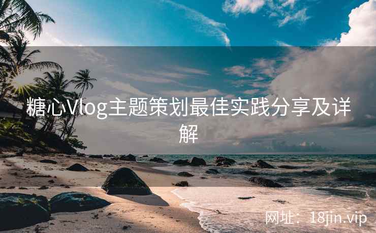 糖心Vlog主题策划最佳实践分享及详解