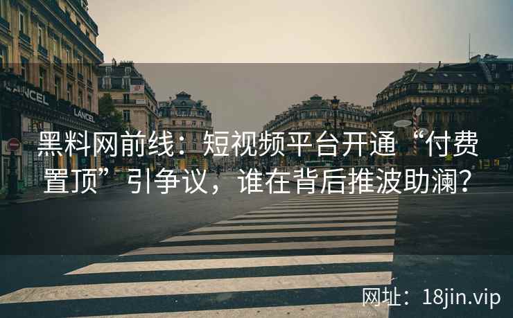 黑料网前线：短视频平台开通“付费置顶”引争议，谁在背后推波助澜？