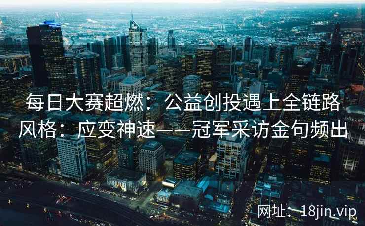 每日大赛超燃：公益创投遇上全链路风格：应变神速——冠军采访金句频出